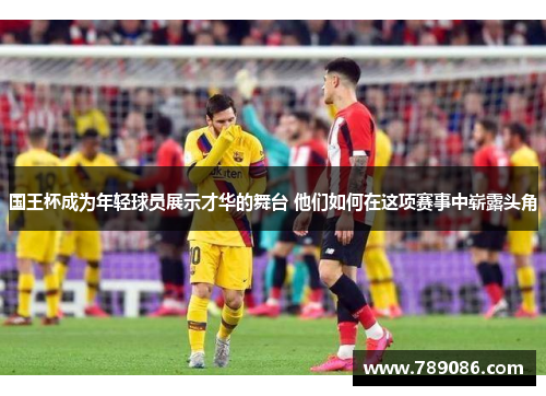 国王杯成为年轻球员展示才华的舞台 他们如何在这项赛事中崭露头角