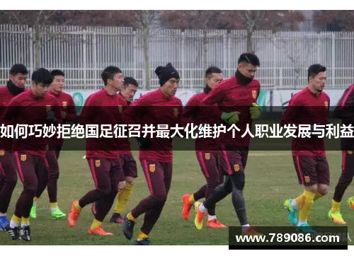 如何巧妙拒绝国足征召并最大化维护个人职业发展与利益