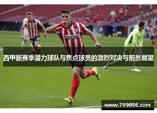 西甲新赛季潜力球队与焦点球员的激烈对决与前景展望