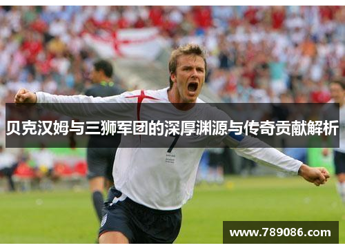 贝克汉姆与三狮军团的深厚渊源与传奇贡献解析